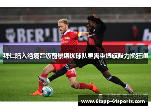 拜仁陷入绝境晋级前景堪忧球队亟需重振旗鼓力挽狂澜