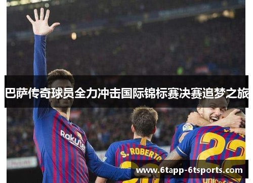 巴萨传奇球员全力冲击国际锦标赛决赛追梦之旅