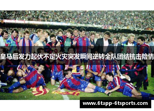 皇马后发力起伏不定火灾突发瞬间逆转全队团结抗击险情
