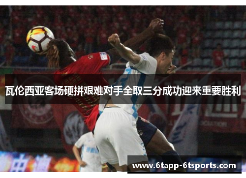 瓦伦西亚客场硬拼艰难对手全取三分成功迎来重要胜利