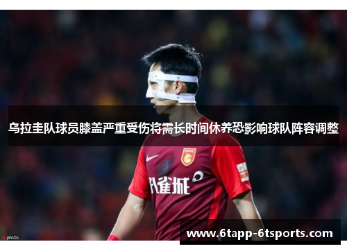 乌拉圭队球员膝盖严重受伤将需长时间休养恐影响球队阵容调整